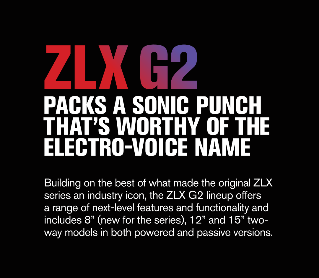 ZLX G2 Packs a sonic punch that's worthy of the Electro-Voice Name. Building on the best of what made the original ZLX series an industry icon, the ZLX G2 lineup offers a range of next-level features and functionality and includes 8", 12" and 15" two-way models in both powered and passive versions.